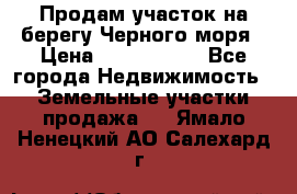 Продам участок на берегу Черного моря › Цена ­ 4 300 000 - Все города Недвижимость » Земельные участки продажа   . Ямало-Ненецкий АО,Салехард г.